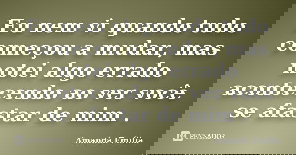Eu nem vi quando tudo começou a mudar, mas notei algo errado acontecendo ao ver você se afastar de mim .... Frase de Amanda Emília.