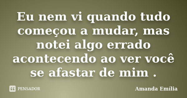 Eu nem vi quando tudo começou a mudar, mas notei algo errado acontecendo ao ver você se afastar de mim .... Frase de Amanda Emília.