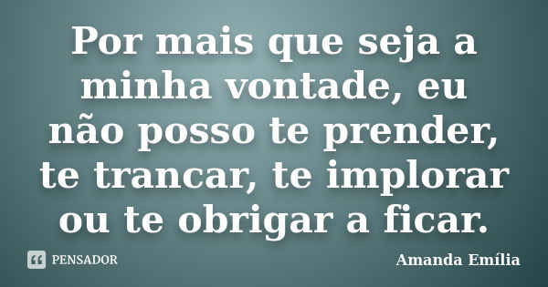 Por mais que seja a minha vontade, eu não posso te prender, te trancar, te implorar ou te obrigar a ficar.... Frase de Amanda Emília.