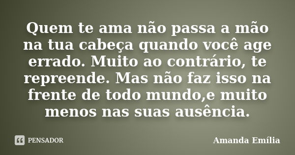 Quem te ama não passa a mão na tua cabeça quando você age errado. Muito ao contrário, te repreende. Mas não faz isso na frente de todo mundo,e muito menos nas s... Frase de Amanda Emília.