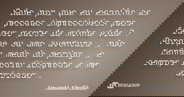 Sabe por que eu escolho as pessoas impossíveis para fazer parte da minha vida ? Porque eu amo aventura , não tenho medo do perigo , e sempre estou disposta a me... Frase de Amanda Emília.