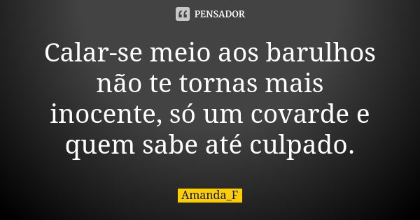 Calar-se meio aos barulhos não te tornas mais inocente, só um covarde e quem sabe até culpado.... Frase de Amanda_F.