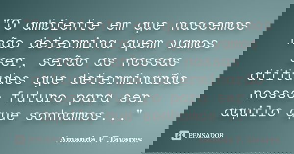 "O ambiente em que nascemos não determina quem vamos ser, serão as nossas atitudes que determinarão nosso futuro para ser aquilo que sonhamos..."... Frase de Amanda F. Tavares.