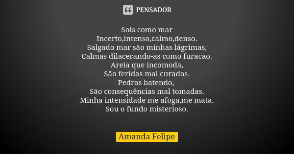 Sois como mar Incerto,intenso,calmo,denso. Salgado mar são minhas lágrimas, Calmas dilacerando-as como furacão. Areia que incomoda, São feridas mal curadas. Ped... Frase de Amanda Felipe.