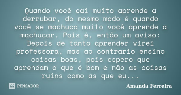 Quando você cai muito aprende a derrubar, do mesmo modo é quando você se machuca muito você aprende a machucar. Pois é, então um aviso: Depois de tanto aprender... Frase de Amanda Ferreira.