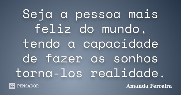 Seja a pessoa mais feliz do mundo, tendo a capacidade de fazer os sonhos torna-los realidade.... Frase de Amanda Ferreira.