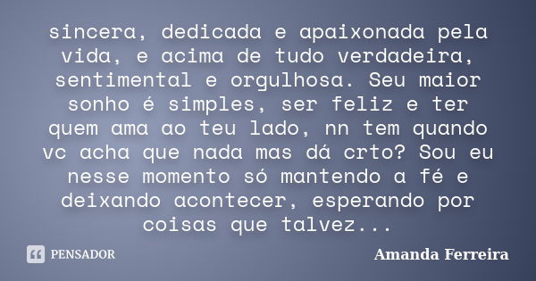 sincera, dedicada e apaixonada pela vida, e acima de tudo verdadeira, sentimental e orgulhosa. Seu maior sonho é simples, ser feliz e ter quem ama ao teu lado, ... Frase de Amanda Ferreira.