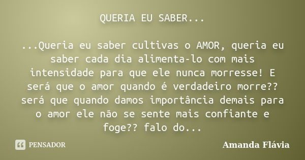 QUERIA EU SABER... ...Queria eu saber cultivas o AMOR, queria eu saber cada dia alimenta-lo com mais intensidade para que ele nunca morresse! E será que o amor ... Frase de Amanda Flávia.