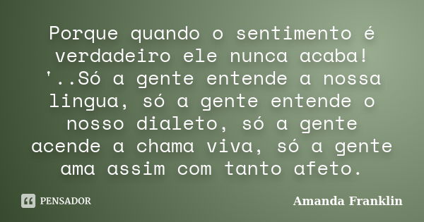 Porque quando o sentimento é verdadeiro ele nunca acaba! '..Só a gente entende a nossa lingua, só a gente entende o nosso dialeto, só a gente acende a chama viv... Frase de Amanda Franklin.