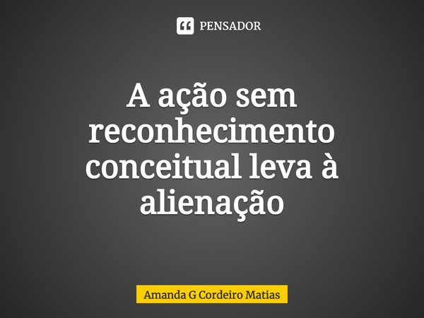 ⁠A ação sem reconhecimento conceitual leva à alienação... Frase de Amanda G Cordeiro Matias.