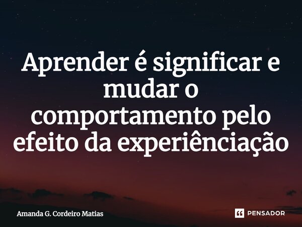 ⁠Aprender é significar e mudar o comportamento pelo efeito da experiênciação... Frase de Amanda G. Cordeiro Matias.