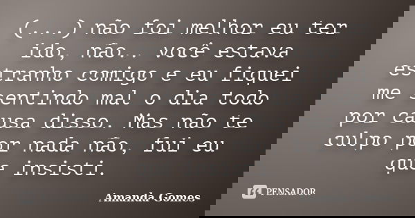 (...) não foi melhor eu ter ido, não.. você estava estranho comigo e eu fiquei me sentindo mal o dia todo por causa disso. Mas não te culpo por nada não, fui eu... Frase de Amanda Gomes.