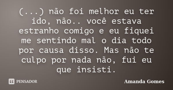 (...) não foi melhor eu ter ido, não.. você estava estranho comigo e eu fiquei me sentindo mal o dia todo por causa disso. Mas não te culpo por nada não, fui eu... Frase de Amanda Gomes.