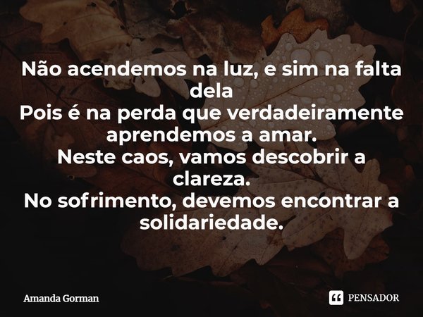 ⁠Não acendemos na luz, e sim na falta dela
Pois é na perda que verdadeiramente aprendemos a amar.
Neste caos, vamos descobrir a clareza.
No sofrimento, devemos ... Frase de Amanda Gorman.