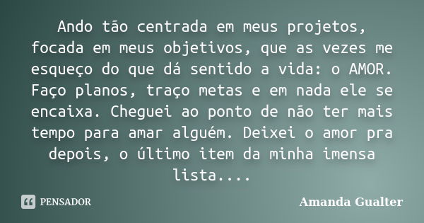 Ando tão centrada em meus projetos, focada em meus objetivos, que as vezes me esqueço do que dá sentido a vida: o AMOR. Faço planos, traço metas e em nada ele s... Frase de Amanda Gualter.