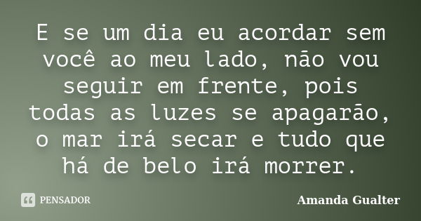 E se um dia eu acordar sem você ao meu lado, não vou seguir em frente, pois todas as luzes se apagarão, o mar irá secar e tudo que há de belo irá morrer.... Frase de Amanda Gualter.