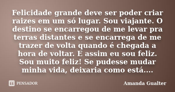 Felicidade grande deve ser poder criar raizes em um só lugar. Sou viajante. O destino se encarregou de me levar pra terras distantes e se encarrega de me trazer... Frase de Amanda Gualter.