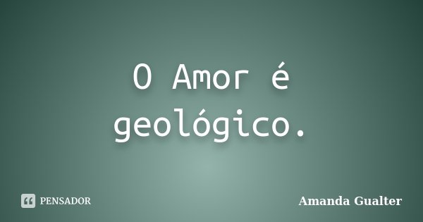 O Amor é geológico.... Frase de Amanda Gualter.