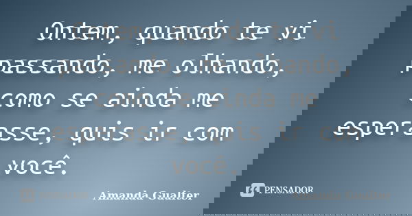 Ontem, quando te vi passando, me olhando, como se ainda me esperasse, quis ir com você.... Frase de Amanda Gualter.