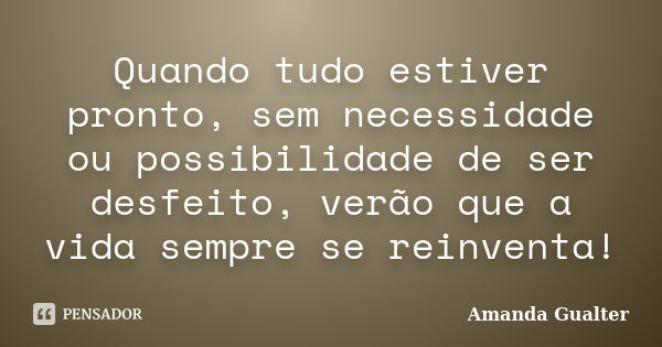 Quando tudo estiver pronto, sem necessidade ou possibilidade de ser desfeito, verão que a vida sempre se reinventa!... Frase de Amanda Gualter.