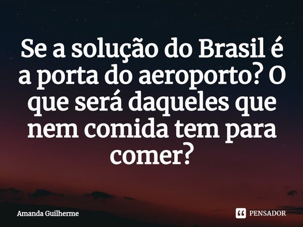 ⁠Se a solução do Brasil é a porta do aeroporto? O que será daqueles que nem comida tem para comer?... Frase de Amanda Guilherme.
