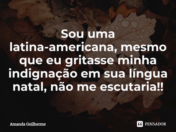 Sou uma latina-americana, mesmo que eu gritasse minha indignação em sua língua natal, não me escutaria!⁠!... Frase de Amanda Guilherme.