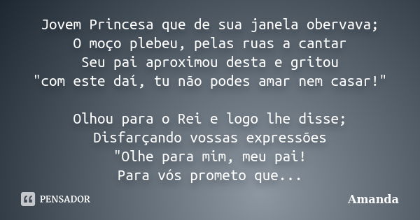 Jovem Princesa que de sua janela obervava; O moço plebeu, pelas ruas a cantar Seu pai aproximou desta e gritou "com este daí, tu não podes amar nem casar!&... Frase de Amanda.