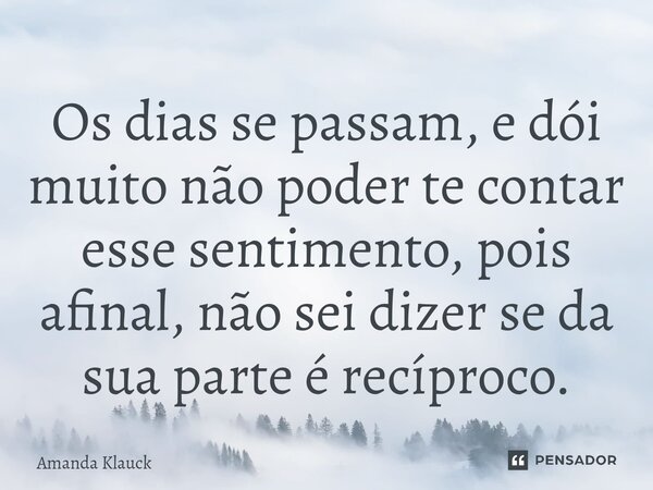 ⁠Os dias se passam, e dói muito não poder te contar esse sentimento, pois afinal, não sei dizer se da sua parte é recíproco.... Frase de Amanda Klauck.