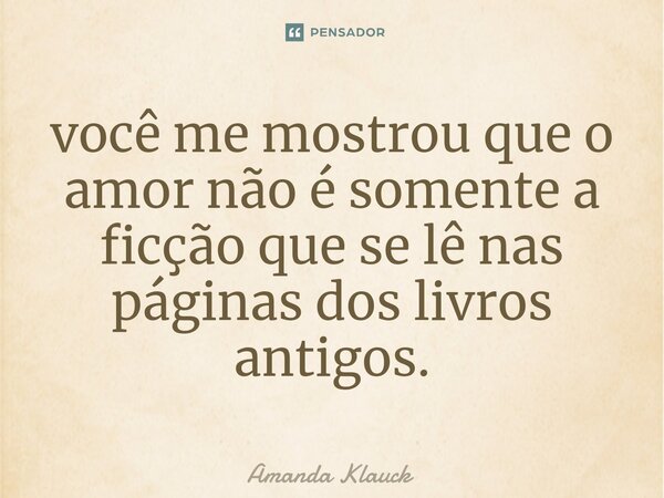⁠você me mostrou que o amor não é somente a ficção que se lê nas páginas dos livros antigos.... Frase de Amanda Klauck.