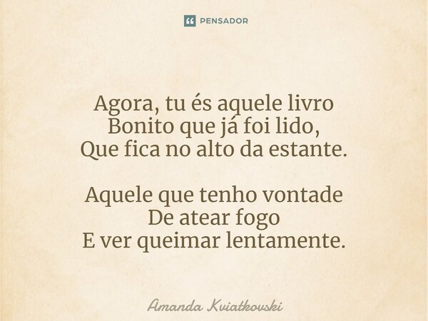 ⁠Agora, tu és aquele livro Bonito que já foi lido, Que fica no alto da estante. Aquele que tenho vontade De atear fogo E ver queimar lentamente.... Frase de Amanda Kviatkovski.
