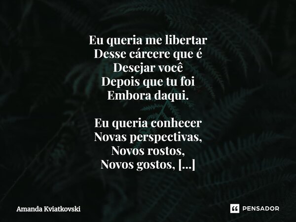 ⁠Eu queria me libertar Desse cárcere que é Desejar você Depois que tu foi Embora daqui. Eu queria conhecer Novas perspectivas, Novos rostos, Novos gostos, Mas e... Frase de Amanda Kviatkovski.