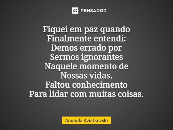 ⁠Fiquei em paz quando Finalmente entendi: Demos errado por Sermos ignorantes Naquele momento de Nossas vidas. Faltou conhecimento Para lidar com muitas coisas.... Frase de Amanda Kviatkovski.