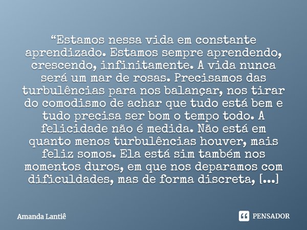 ⁠“Estamos nessa vida em constante aprendizado. Estamos sempre aprendendo, crescendo, infinitamente. A vida nunca será um mar de rosas. Precisamos das turbulênci... Frase de Amanda Lantiê.