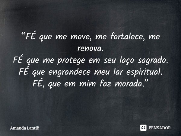 ⁠“FÉ que me move, me fortalece, me renova.
FÉ que me protege em seu laço sagrado.
FÉ que engrandece meu lar espiritual.
FÉ, que em mim faz morada.”... Frase de Amanda Lantiê.