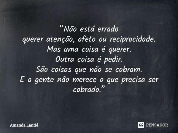 ⁠“Não está errado
querer atenção, afeto ou reciprocidade.
Mas uma coisa é querer.
Outra coisa é pedir.
São coisas que não se cobram.
E a gente não merece o que ... Frase de Amanda Lantiê.