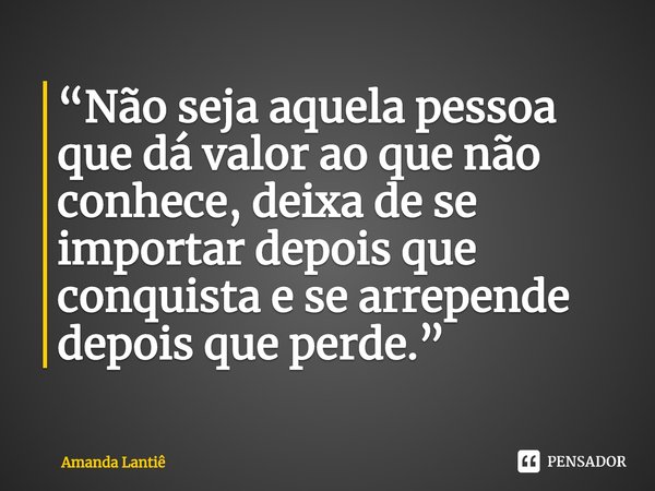 ⁠“Não seja aquela pessoa que dá valor ao que não conhece, deixa de se importar depois que conquista e se arrepende depois que perde.”... Frase de Amanda Lantiê.