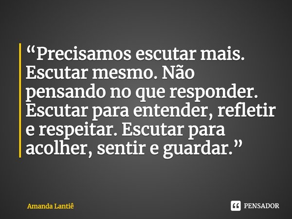 ⁠“Precisamos escutar mais. Escutar mesmo. Não pensando no que responder. Escutar para entender, refletir e respeitar. Escutar para acolher, sentir e guardar.”... Frase de Amanda Lantiê.