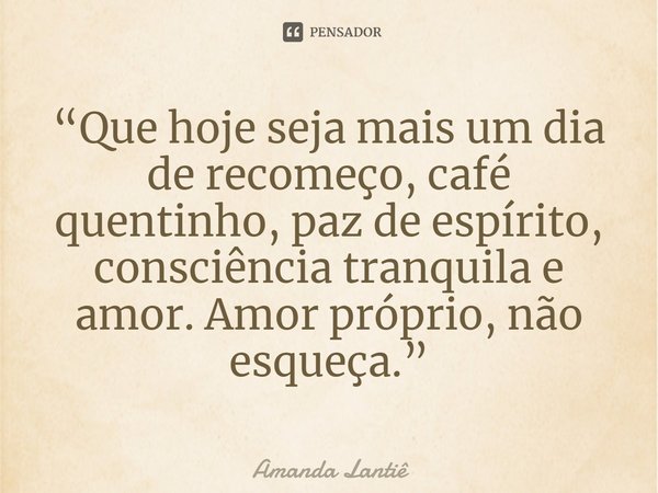 ⁠“Que hoje seja mais um dia de recomeço, café quentinho, paz de espírito, consciência tranquila e amor. Amor próprio, não esqueça.”... Frase de Amanda Lantiê.