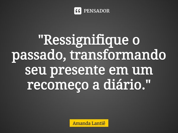 ⁠"Ressignifique o passado, transformando seu presente em um recomeço a diário."... Frase de Amanda Lantiê.