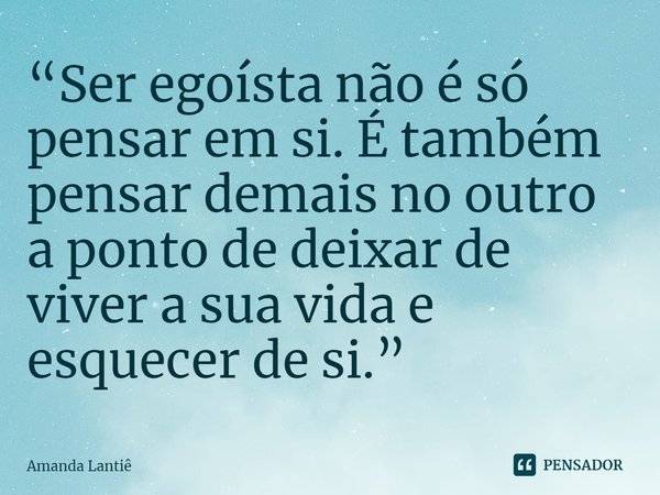 ⁠“Ser egoísta não é só pensar em si. É também pensar demais no outro a ponto de deixar de viver a sua vida e esquecer de si.”... Frase de Amanda Lantiê.