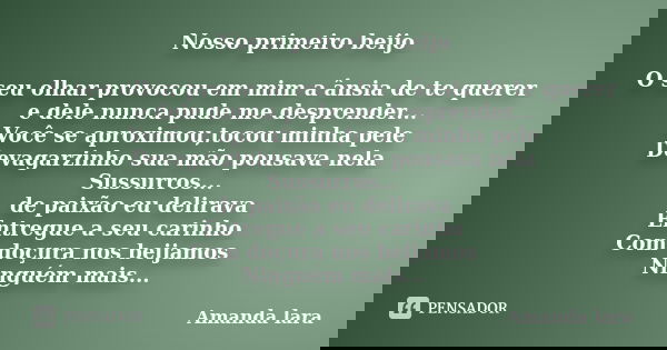 Nosso primeiro beijo O seu olhar provocou em mim a ânsia de te querer e dele nunca pude me desprender... Você se aproximou,tocou minha pele Devagarzinho sua mão... Frase de Amanda lara.