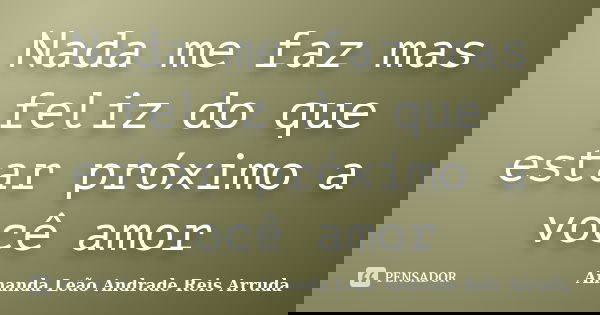 Nada me faz mas feliz do que estar próximo a você amor... Frase de Amanda Leão Andrade Reis Arruda.