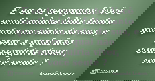 E eu te pergunto: Você senti minha falta tanto quanto eu sinto da sua, e sem a qual não conseguiria viver, você sente ?... Frase de Amanda Lemos.