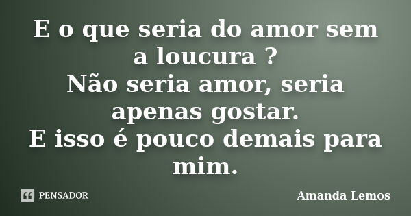 E o que seria do amor sem a loucura ? Não seria amor, seria apenas gostar. E isso é pouco demais para mim.... Frase de Amanda Lemos.