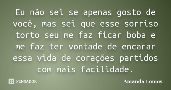 Eu não sei se apenas gosto de você, mas sei que esse sorriso torto seu me faz ficar boba e me faz ter vontade de encarar essa vida de corações partidos com mais... Frase de Amanda Lemos.