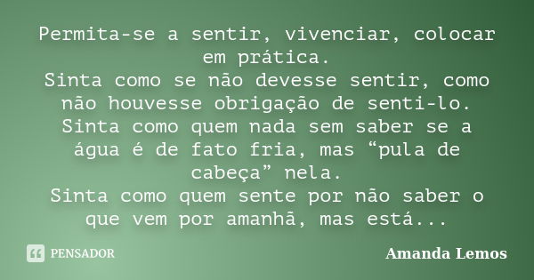 Permita-se a sentir, vivenciar, colocar em prática. Sinta como se não devesse sentir, como não houvesse obrigação de senti-lo. Sinta como quem nada sem saber se... Frase de Amanda Lemos.