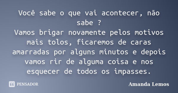 Você sabe o que vai acontecer, não sabe ? Vamos brigar novamente pelos motivos mais tolos, ficaremos de caras amarradas por alguns minutos e depois vamos rir de... Frase de Amanda Lemos.