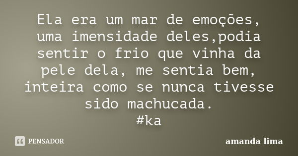 Ela era um mar de emoções, uma imensidade deles,podia sentir o frio que vinha da pele dela, me sentia bem, inteira como se nunca tivesse sido machucada. #ka... Frase de Amanda Lima.