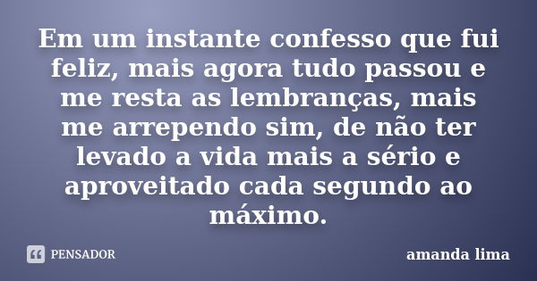 Em um instante confesso que fui feliz, mais agora tudo passou e me resta as lembranças, mais me arrependo sim, de não ter levado a vida mais a sério e aproveita... Frase de Amanda Lima.