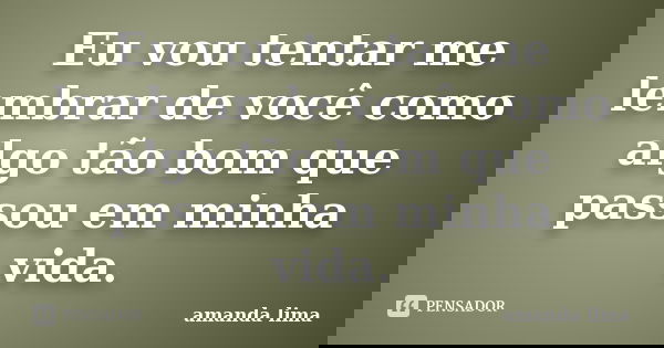 Eu vou tentar me lembrar de você como algo tão bom que passou em minha vida.... Frase de Amanda Lima.